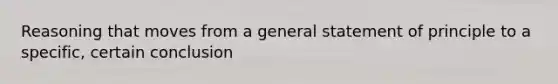 Reasoning that moves from a general statement of principle to a specific, certain conclusion