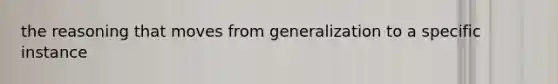 the reasoning that moves from generalization to a specific instance