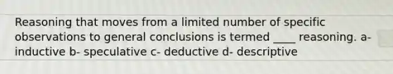 Reasoning that moves from a limited number of specific observations to general conclusions is termed ____ reasoning. a- inductive b- speculative c- deductive d- descriptive