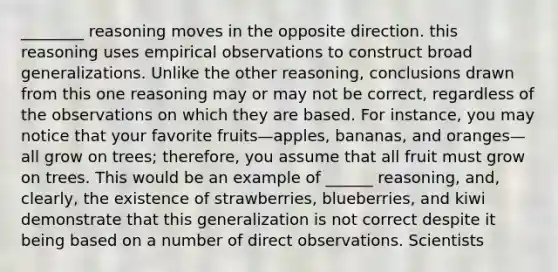 ________ reasoning moves in the opposite direction. this reasoning uses empirical observations to construct broad generalizations. Unlike the other reasoning, conclusions drawn from this one reasoning may or may not be correct, regardless of the observations on which they are based. For instance, you may notice that your favorite fruits—apples, bananas, and oranges—all grow on trees; therefore, you assume that all fruit must grow on trees. This would be an example of ______ reasoning, and, clearly, the existence of strawberries, blueberries, and kiwi demonstrate that this generalization is not correct despite it being based on a number of direct observations. Scientists