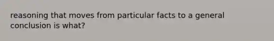 reasoning that moves from particular facts to a general conclusion is what?