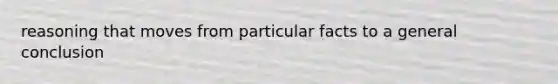 reasoning that moves from particular facts to a general conclusion