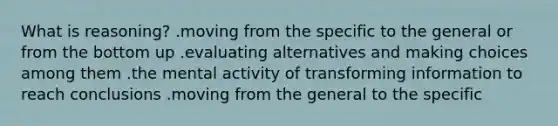 What is reasoning? .moving from the specific to the general or from the bottom up .evaluating alternatives and making choices among them .the mental activity of transforming information to reach conclusions .moving from the general to the specific