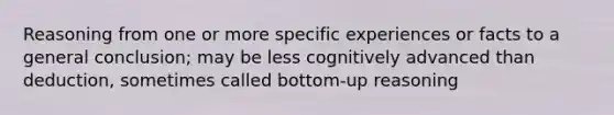 Reasoning from one or more specific experiences or facts to a general conclusion; may be less cognitively advanced than deduction, sometimes called bottom-up reasoning