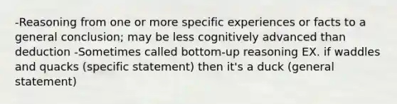 -Reasoning from one or more specific experiences or facts to a general conclusion; may be less cognitively advanced than deduction -Sometimes called bottom-up reasoning EX. if waddles and quacks (specific statement) then it's a duck (general statement)