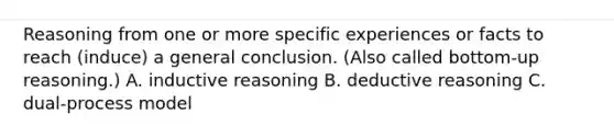 Reasoning from one or more specific experiences or facts to reach (induce) a general conclusion. (Also called bottom-up reasoning.) A. inductive reasoning B. deductive reasoning C. dual-process model