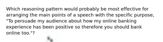 Which reasoning pattern would probably be most effective for arranging the main points of a speech with the specific purpose, "To persuade my audience about how my online banking experience has been positive so therefore you should bank online too."?