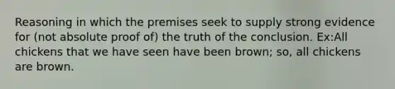 Reasoning in which the premises seek to supply strong evidence for (not absolute proof of) the truth of the conclusion. Ex:All chickens that we have seen have been brown; so, all chickens are brown.