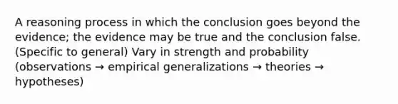 A reasoning process in which the conclusion goes beyond the evidence; the evidence may be true and the conclusion false. (Specific to general) Vary in strength and probability (observations → empirical generalizations → theories → hypotheses)