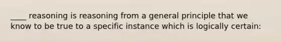 ____ reasoning is reasoning from a general principle that we know to be true to a specific instance which is logically certain: