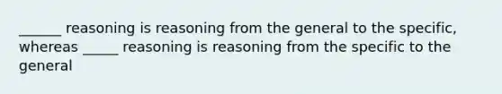 ______ reasoning is reasoning from the general to the specific, whereas _____ reasoning is reasoning from the specific to the general