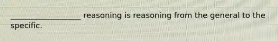 __________________ reasoning is reasoning from the general to the specific.