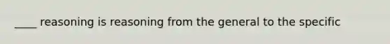 ____ reasoning is reasoning from the general to the specific