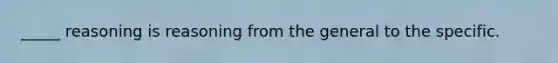 _____ reasoning is reasoning from the general to the specific.