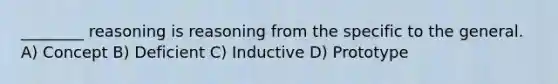 ________ reasoning is reasoning from the specific to the general. A) Concept B) Deficient C) Inductive D) Prototype