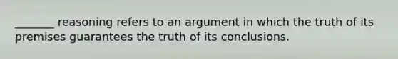 _______ reasoning refers to an argument in which the truth of its premises guarantees the truth of its conclusions.