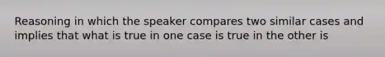 Reasoning in which the speaker compares two similar cases and implies that what is true in one case is true in the other is