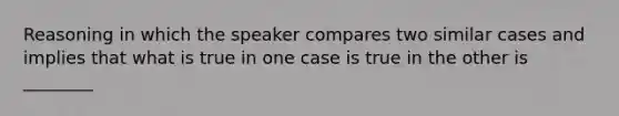 Reasoning in which the speaker compares two similar cases and implies that what is true in one case is true in the other is ________