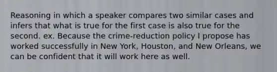 Reasoning in which a speaker compares two similar cases and infers that what is true for the first case is also true for the second. ex. Because the crime-reduction policy I propose has worked successfully in New York, Houston, and New Orleans, we can be confident that it will work here as well.