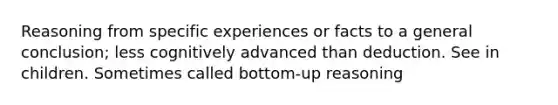 Reasoning from specific experiences or facts to a general conclusion; less cognitively advanced than deduction. See in children. Sometimes called bottom-up reasoning