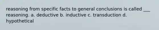 reasoning from specific facts to general conclusions is called ___ reasoning. a. deductive b. inductive c. transduction d. hypothetical