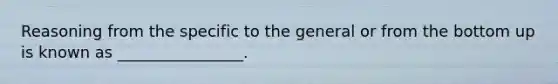 Reasoning from the specific to the general or from the bottom up is known as ________________.