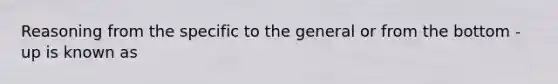 Reasoning from the specific to the general or from the bottom - up is known as