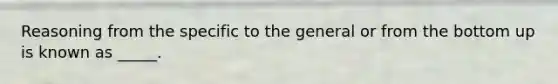 Reasoning from the specific to the general or from the bottom up is known as _____.