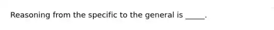 Reasoning from the specific to the general is _____.