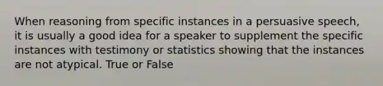 When reasoning from specific instances in a persuasive speech, it is usually a good idea for a speaker to supplement the specific instances with testimony or statistics showing that the instances are not atypical. True or False