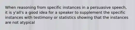 When reasoning from specific instances in a persuasive speech, it is y'all's a good idea for a speaker to supplement the specific instances with testimony or statistics showing that the instances are not atypical