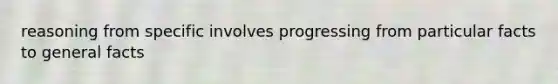 reasoning from specific involves progressing from particular facts to general facts