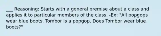 ___ Reasoning: Starts with a general premise about a class and applies it to particular members of the class. -Ex: "All popgops wear blue boots. Tombor is a popgop. Does Tombor wear blue boots?"