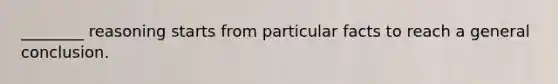 ________ reasoning starts from particular facts to reach a general conclusion.
