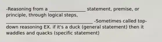 -Reasoning from a ________________ statement, premise, or principle, through logical steps, ______________________________________ -Sometimes called top-down reasoning EX. if it's a duck (general statement) then it waddles and quacks (specific statement)