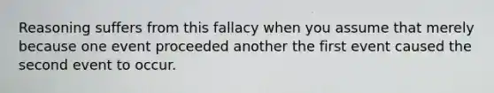 Reasoning suffers from this fallacy when you assume that merely because one event proceeded another the first event caused the second event to occur.