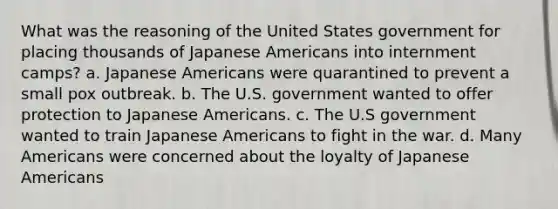 What was the reasoning of the United States government for placing thousands of Japanese Americans into internment camps? a. Japanese Americans were quarantined to prevent a small pox outbreak. b. The U.S. government wanted to offer protection to Japanese Americans. c. The U.S government wanted to train Japanese Americans to fight in the war. d. Many Americans were concerned about the loyalty of Japanese Americans