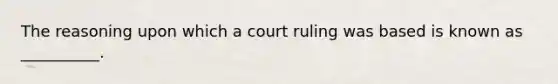 The reasoning upon which a court ruling was based is known as __________.