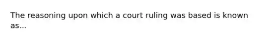 The reasoning upon which a court ruling was based is known as...