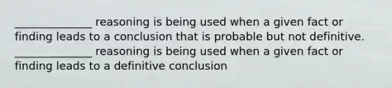 ______________ reasoning is being used when a given fact or finding leads to a conclusion that is probable but not definitive. ______________ reasoning is being used when a given fact or finding leads to a definitive conclusion