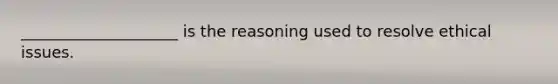 ____________________ is the reasoning used to resolve ethical issues.