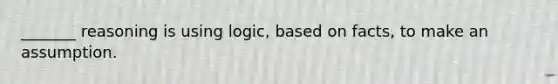 _______ reasoning is using logic, based on facts, to make an assumption.