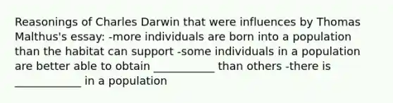 Reasonings of Charles Darwin that were influences by Thomas Malthus's essay: -more individuals are born into a population than the habitat can support -some individuals in a population are better able to obtain ___________ than others -there is ____________ in a population