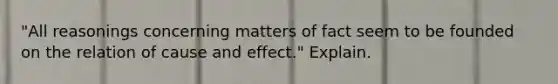 "All reasonings concerning matters of fact seem to be founded on the relation of cause and effect." Explain.