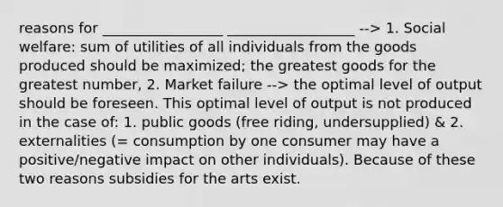 reasons for _________________ __________________ --> 1. Social welfare: sum of utilities of all individuals from the goods produced should be maximized; the greatest goods for the greatest number, 2. Market failure --> the optimal level of output should be foreseen. This optimal level of output is not produced in the case of: 1. public goods (free riding, undersupplied) & 2. externalities (= consumption by one consumer may have a positive/negative impact on other individuals). Because of these two reasons subsidies for the arts exist.