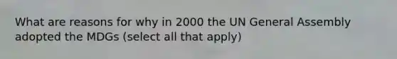 What are reasons for why in 2000 the UN General Assembly adopted the MDGs (select all that apply)