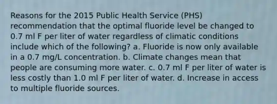 Reasons for the 2015 Public Health Service (PHS) recommendation that the optimal fluoride level be changed to 0.7 ml F per liter of water regardless of climatic conditions include which of the following? a. Fluoride is now only available in a 0.7 mg/L concentration. b. Climate changes mean that people are consuming more water. c. 0.7 ml F per liter of water is less costly than 1.0 ml F per liter of water. d. Increase in access to multiple fluoride sources.