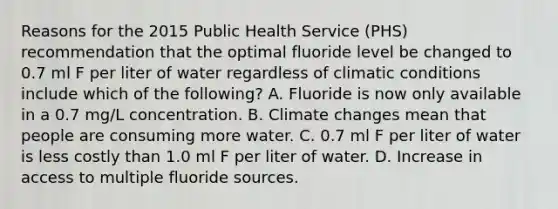 Reasons for the 2015 Public Health Service (PHS) recommendation that the optimal fluoride level be changed to 0.7 ml F per liter of water regardless of climatic conditions include which of the following? A. Fluoride is now only available in a 0.7 mg/L concentration. B. Climate changes mean that people are consuming more water. C. 0.7 ml F per liter of water is less costly than 1.0 ml F per liter of water. D. Increase in access to multiple fluoride sources.