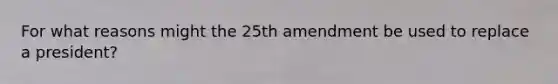 For what reasons might the 25th amendment be used to replace a president?