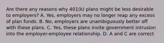 Are there any reasons why​ 401(k) plans might be less desirable to employers​? A. ​Yes, employers may no longer reap any excess of plan funds. B. ​No, employers are unambiguously better off with these plans. C. ​Yes, these plans invite government intrusion into the​ employer-employee relationship. D. A and C are correct